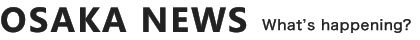 OSAKA NEWS What's happening?