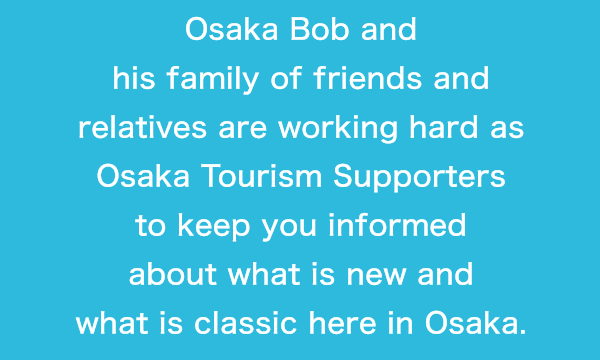 Osaka Bob and his family of friends and relatives are working hard as Osaka Tourism Supporters to keep you informed about what is new and what is classic here in Osaka.